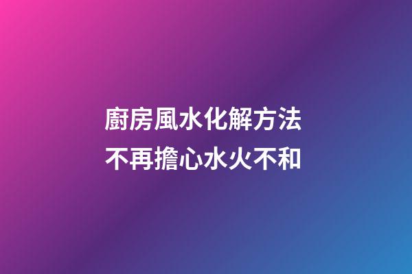 廚房風水化解方法 不再擔心水火不和